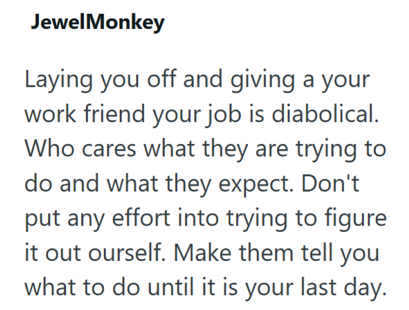 JewelMonkey Laying you off and giving a your work friend your job is diabolical. Who cares what they are trying to do and what they expect. Don't put any effort into trying to figure it out ourself. Make them tell you what to do until it is your last day.