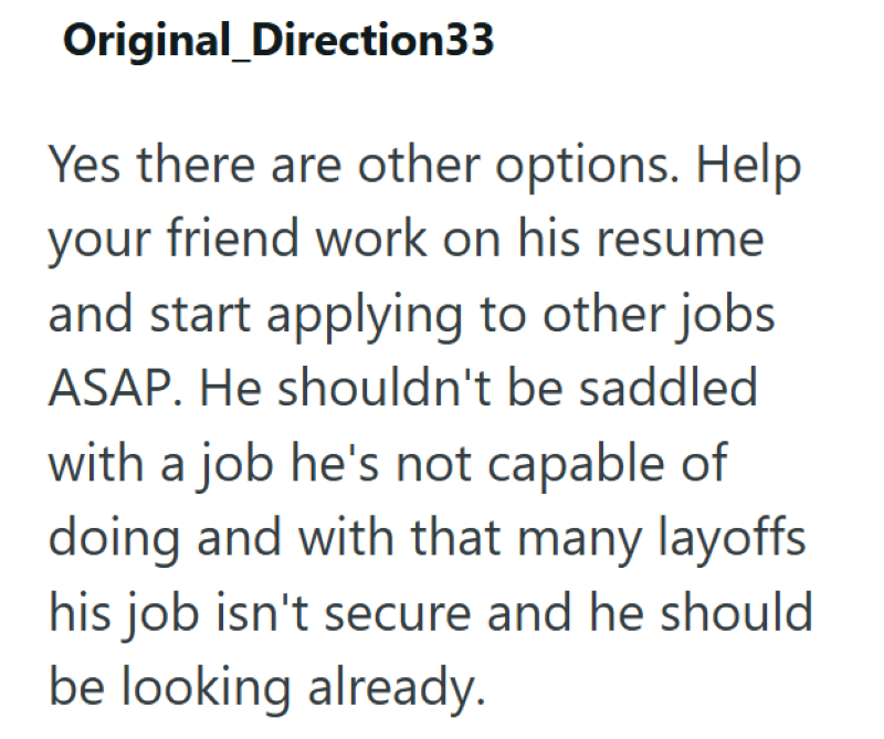 Original Direction33 Yes there are other options. Help your friend work on his resume and start applying to other jobs ASAP. He shouldn't be saddled with a job he's not capable of doing and with that many layoffs his job isn't secure and he should be looking already.