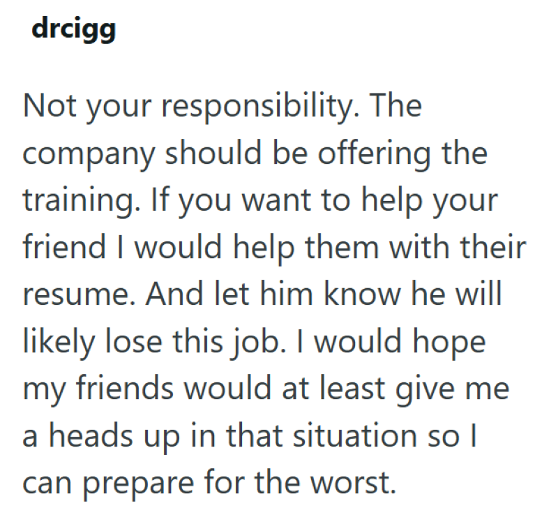 drcigg Not your responsibility. The company should be offering the training. If you want to help your friend I would help them with their resume. And let him know he will likely lose this job. I would hope my friends would at least give me a heads up in that situation so I can prepare for the worst.