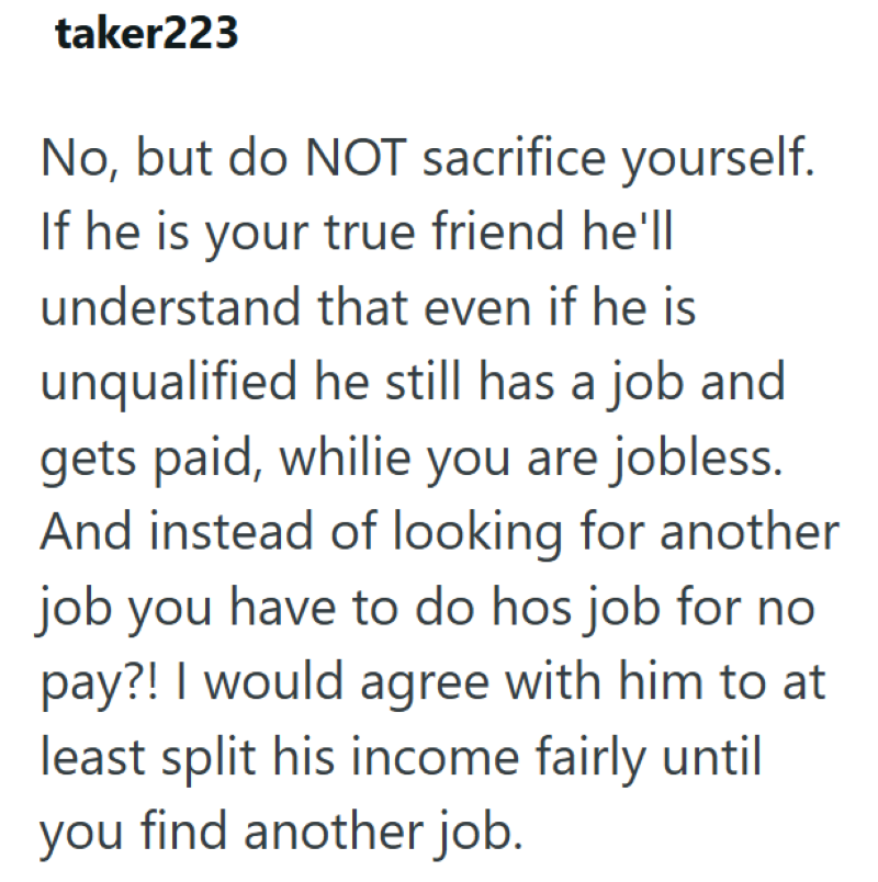 taker223 No, but do NOT sacrifice yourself. If he is your true friend he'll understand that even if he is unqualified he still has a job and gets paid, whilie you are jobless. And instead of looking for another job you have to do hos job for no pay?! I would agree with him to at least split his income fairly until you find another job.