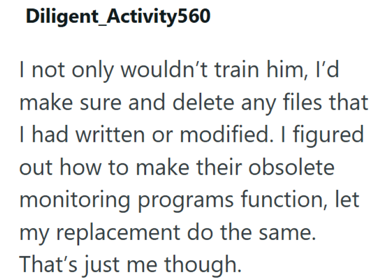 Diligent Activity560 I not only wouldn't train him, I'd make sure and delete any files that I had written or modified. I figured out how to make their obsolete monitoring programs function, let my replacement do the same. That's just me though.