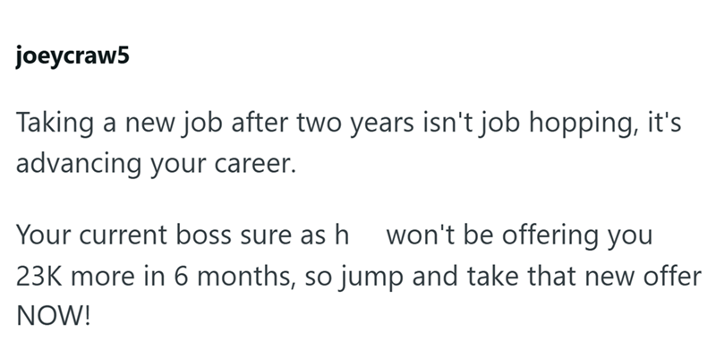 joeycraw5 Taking a new job after two years isn't job hopping, it's advancing your career. Your current boss sure as h won't be offering you 23K more in 6 months, so jump and take that new offer NOW!