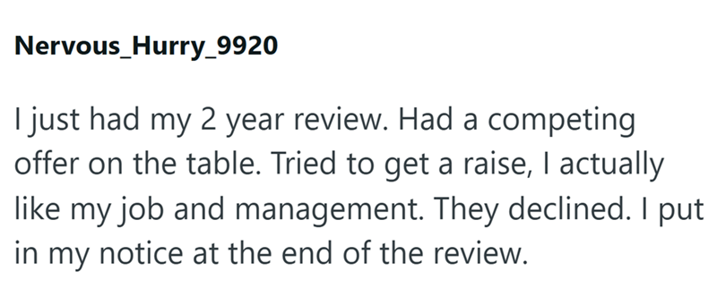 Nervous_Hurry_9920 I just had my 2 year review. Had a competing offer on the table. Tried to get a raise, I actually like my job and management. They declined. I put in my notice at the end of the review.