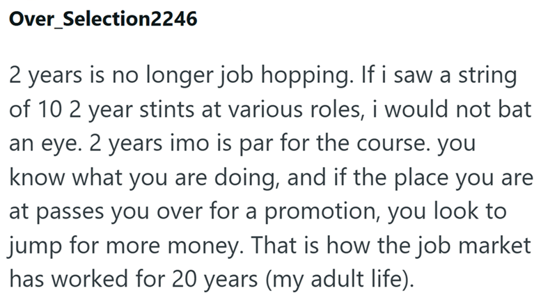 Over Selection2246 2 years is no longer job hopping. If i saw a string of 10 2 year stints at various roles, i would not bat an eye. 2 years imo is par for the course. you know what you are doing, and if the place you are at passes you over for a promotion, you look to jump for more money. That is how the job market has worked for 20 years (my adult life).