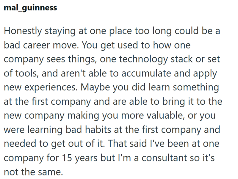 mal_guinness Honestly staying at one place too long could be a bad career move. You get used to how one company sees things, one technology stack or set of tools, and aren't able to accumulate and apply new experiences. Maybe you did learn something at the first company and are able to bring it to the new company making you more valuable, or you were learning bad habits at the first company and needed to get out of it. That said I've been at one company for 15 years but I'm a consultant so it's