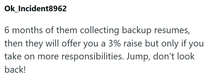 Ok_Incident8962 6 months of them collecting backup resumes, then they will offer you a 3% raise but only if you take on more responsibilities. Jump, don't look back!