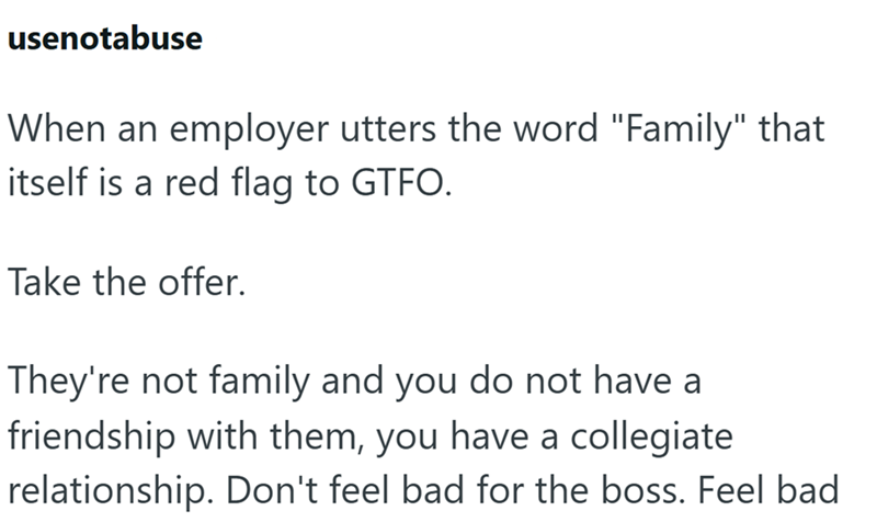 usenotabuse When an employer utters the word "Family" that itself is a red flag to GTFO. Take the offer. They're not family and you do not have a friendship with them, you have a collegiate relationship. Don't feel bad for the boss. Feel bad