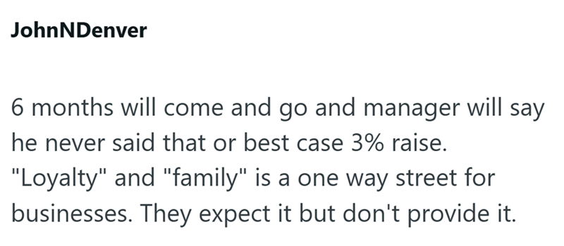 JohnNDenver 6 months will come and go and manager will say he never said that or best case 3% raise. "Loyalty" and "family" is a one way street for businesses. They expect it but don't provide it.