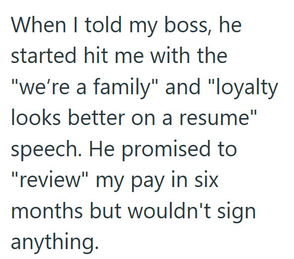 When I told my boss, he started hit me with the "we're a family" and "loyalty looks better on a resume" speech. He promised to "review" my pay in six months but wouldn't sign anything.