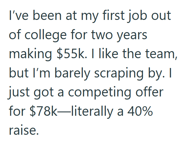 I've been at my first job out of college for two years making $55k. I like the team, but I'm barely scraping by. I just got a competing offer for $78k-literally a 40% raise.