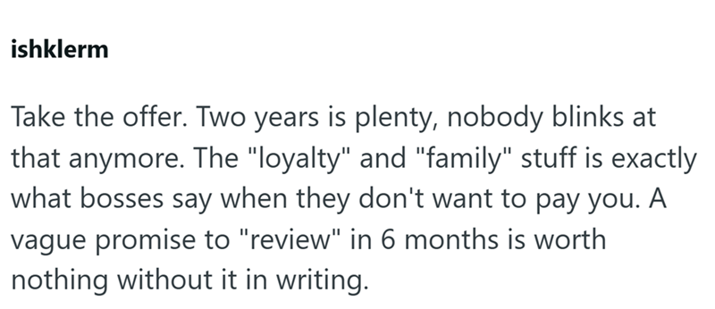 ishklerm Take the offer. Two years is plenty, nobody blinks at that anymore. The "loyalty" and "family" stuff is exactly what bosses say when they don't want to pay you. A vague promise to "review" in 6 months is worth nothing without it in writing.