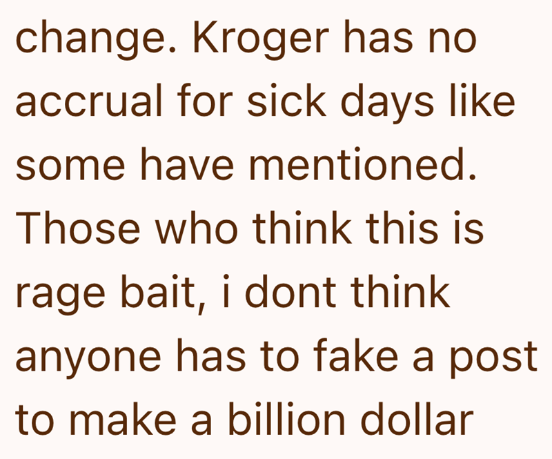 change. Kroger has no accrual for sick days like some have mentioned. Those who think this is rage bait, i dont think anyone has to fake a post to make a billion dollar