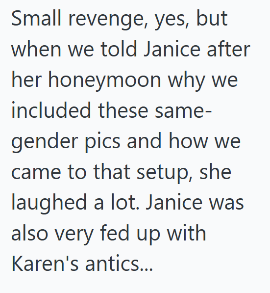 Small revenge, yes, but when we told Janice after her honeymoon why we included these same- gender pics and how we came to that setup, she laughed a lot. Janice was also very fed up with Karen's antics...