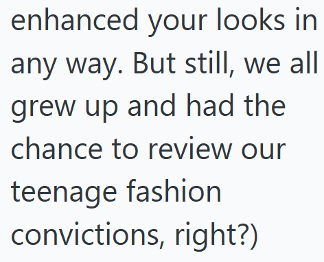 enhanced your looks in any way. But still, we all grew up and had the chance to review our teenage fashion convictions, right?)