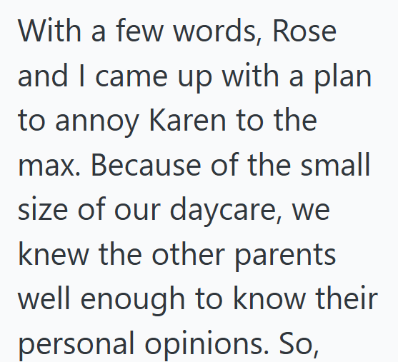 With a few words, Rose. and I came up with a plan to annoy Karen to the max. Because of the small size of our daycare, we knew the other parents well enough to know their personal opinions. So,