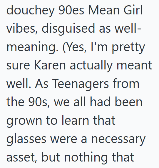 douchey 90es Mean Girl vibes, disguised as well- meaning. (Yes, I'm pretty sure Karen actually meant well. As Teenagers from the 90s, we all had been grown to learn that glasses were a necessary asset, but nothing that