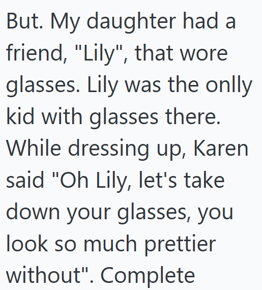 But. My daughter had a friend, "Lily", that wore glasses. Lily was the onlly kid with glasses there. While dressing up, Karen said "Oh Lily, let's take down your glasses, you look so much prettier without". Complete