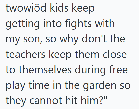 twowiöd kids keep getting into fights with my son, so why don't the teachers keep them close to themselves during free play time in the garden so they cannot hit him?"