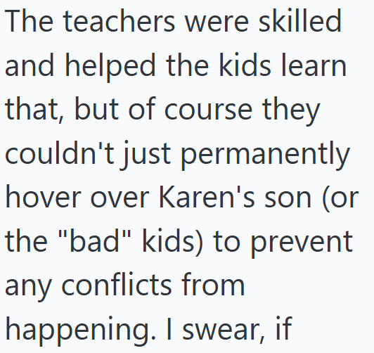 The teachers were skilled and helped the kids learn that, but of course they couldn't just permanently hover over Karen's son (or the "bad" kids) to prevent any conflicts from happening. I swear, if