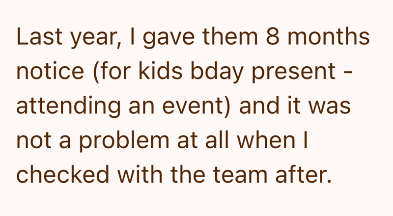 Last year, I gave them 8 months notice (for kids bday present - attending an event) and it was not a problem at all when I checked with the team after.