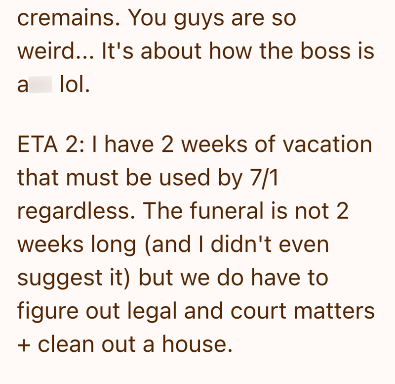 cremains. You guys are so weird... It's about how the boss is a lol. ETA 2: I have 2 weeks of vacation that must be used by 7/1 regardless. The funeral is not 2 weeks long (and I didn't even suggest it) but we do have to figure out legal and court matters + clean out a house.