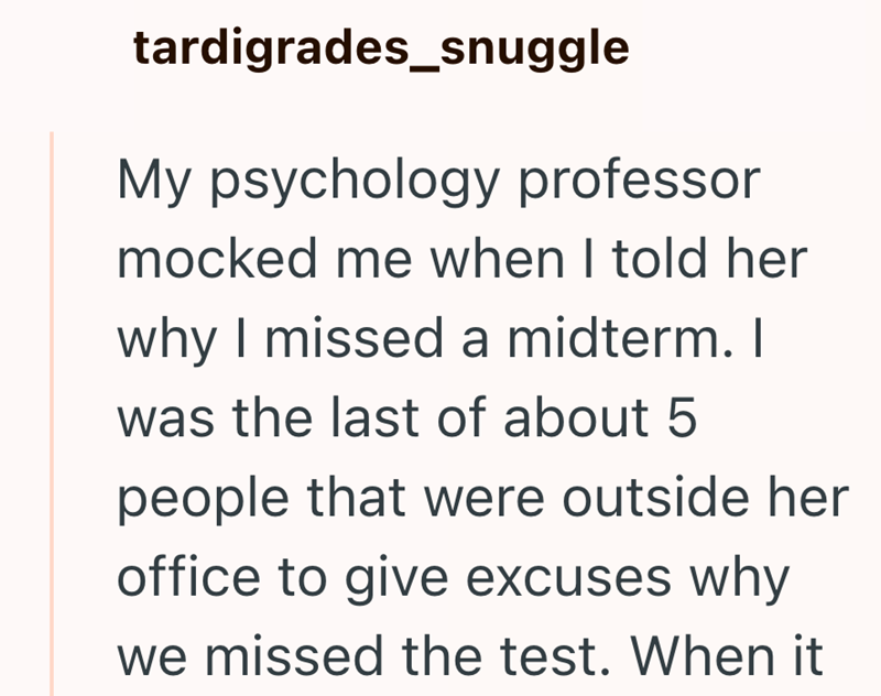 tardigrades_snuggle My psychology professor mocked me when I told her why I missed a midterm. I was the last of about 5 people that were outside her office to give excuses why we missed the test. When it