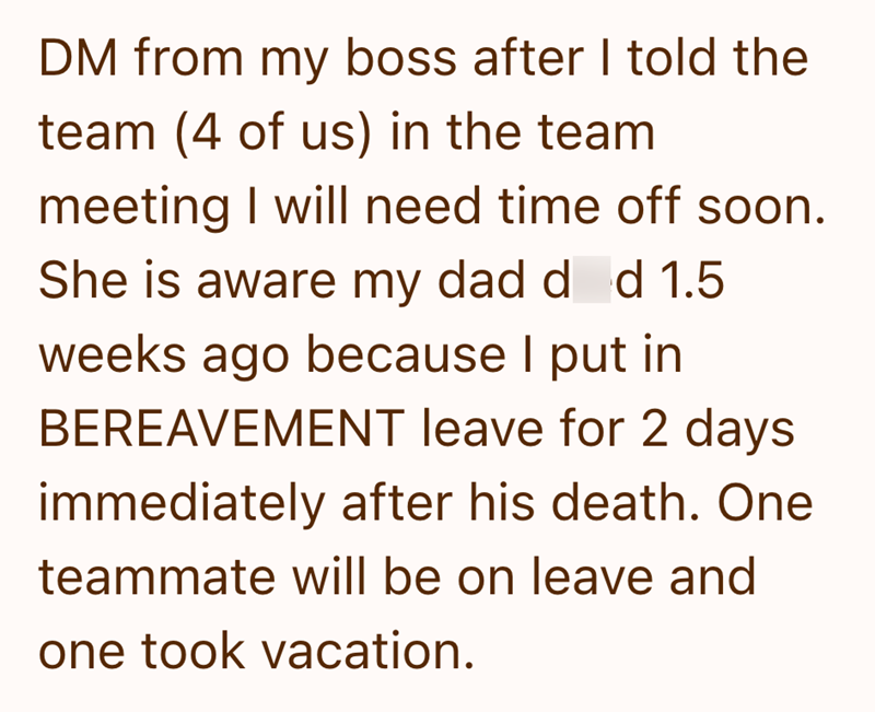 DM from my boss after I told the team (4 of us) in the team meeting I will need time off soon. She is aware my dad d d 1.5 weeks ago because I put in BEREAVEMENT leave for 2 days immediately after his death. One teammate will be on leave and one took vacation.
