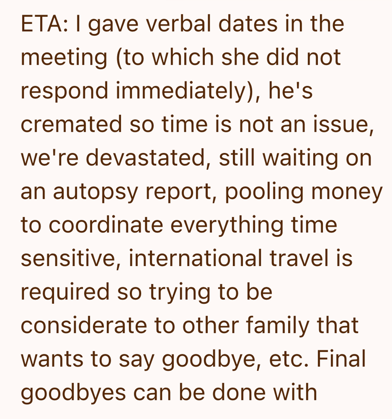 ETA: I gave verbal dates in the meeting (to which she did not respond immediately), he's cremated so time is not an issue, we're devastated, still waiting on an autopsy report, pooling money to coordinate everything time sensitive, international travel is required so trying to be considerate to other family that wants to say goodbye, etc. Final goodbyes can be done with