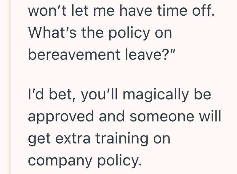won't let me have time off. What's the policy on bereavement leave?" I'd bet, you'll magically be approved and someone will get extra training on company policy.