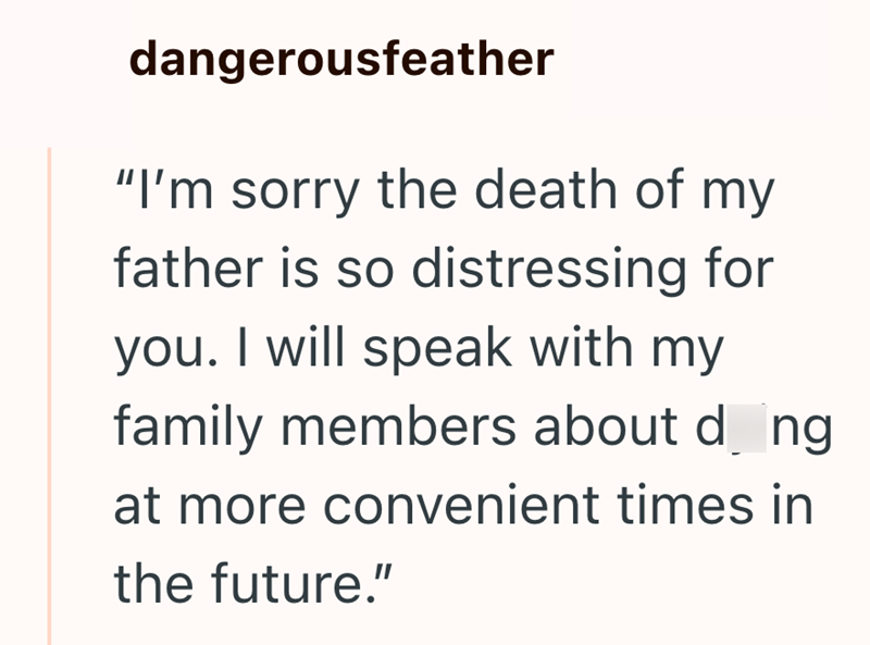 dangerousfeather "I'm sorry the death of my father is so distressing for you. I will speak with my family members about d_ng at more convenient times in the future."