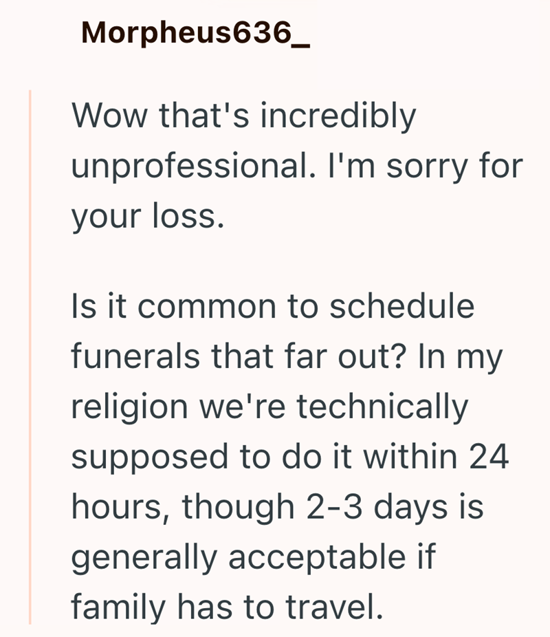 Morpheus636_ Wow that's incredibly unprofessional. I'm sorry for your loss. Is it common to schedule funerals that far out? In my religion we're technically supposed to do it within 24 hours, though 2-3 days is generally acceptable if family has to travel.
