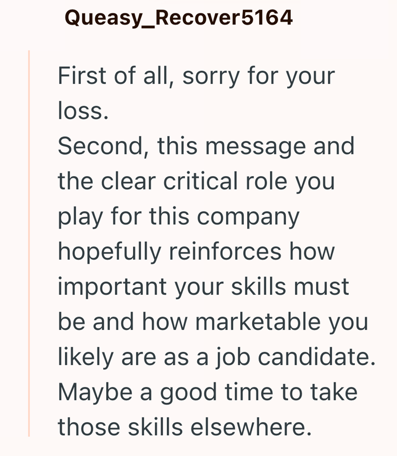 Queasy_Recover5164 First of all, sorry for your loss. Second, this message and the clear critical role you play for this company hopefully reinforces how important your skills must be and how marketable you likely are as a job candidate. Maybe a good time to take those skills elsewhere.