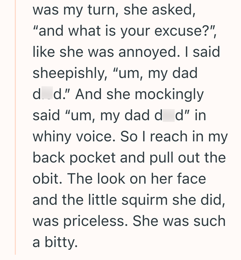 was my turn, she asked, "and what is your excuse?", like she was annoyed. I said sheepishly, "um, my dad d d." And she mockingly said "um, my dad d d" in whiny voice. So I reach in my back pocket and pull out the obit. The look on her face and the little squirm she did, was priceless. She was such a bitty.