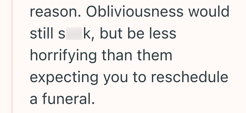reason. Obliviousness would still sk, but be less horrifying than them expecting you to reschedule a funeral.