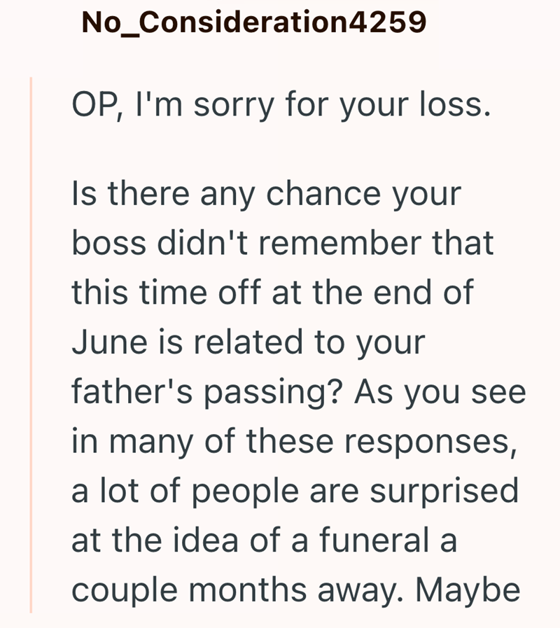 No_Consideration4259 OP, I'm sorry for your loss. Is there any chance your boss didn't remember that this time off at the end of June is related to your father's passing? As you see in many of these responses, a lot of people are surprised at the idea of a funeral a couple months away. Maybe