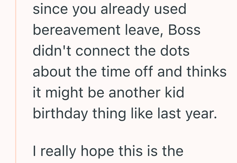 since you already used bereavement leave, Boss didn't connect the dots about the time off and thinks it might be another kid birthday thing like last year. I really hope this is the