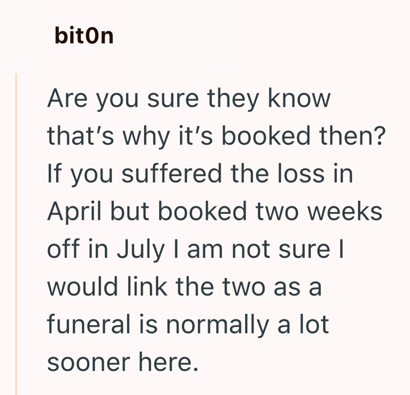 biton Are you sure they know that's why it's booked then? If you suffered the loss in April but booked two weeks off in July I am not sure I would link the two as a funeral is normally a lot sooner here.