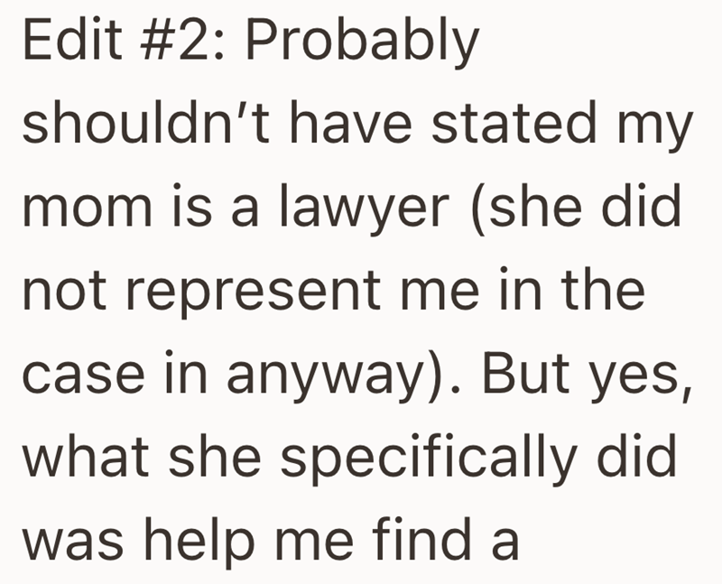 Edit #2: Probably shouldn't have stated my mom is a lawyer (she did not represent me in the case in anyway). But yes, what she specifically did was help me find a