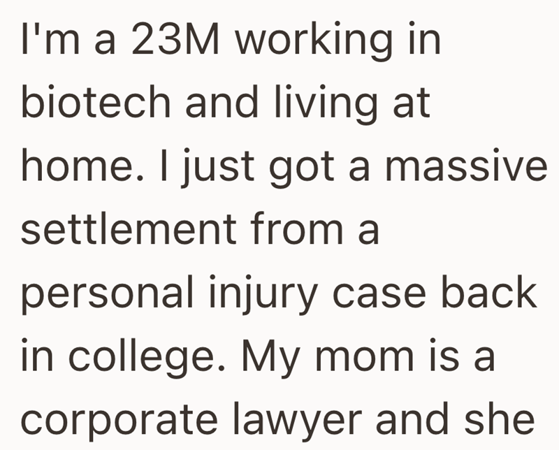 I'm a 23M working in biotech and living at home. I just got a massive settlement from a personal injury case back in college. My mom is a corporate lawyer and she