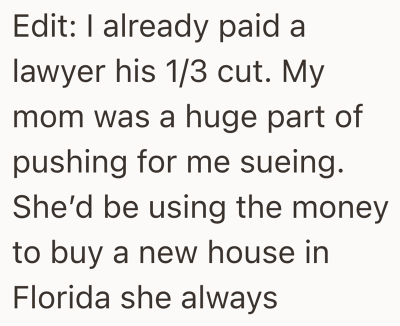 Edit: I already paid a lawyer his 1/3 cut. My mom was a huge part of pushing for me sueing. She'd be using the money to buy a new house in Florida she always