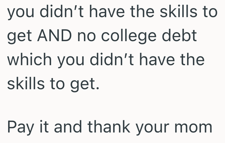 you didn't have the skills to get AND no college debt which you didn't have the skills to get. Pay it and thank your mom