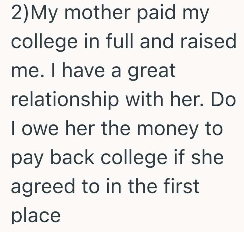 2)My mother paid my college in full and raised. me. I have a great relationship with her. Do I owe her the money to pay back college if she agreed to in the first place