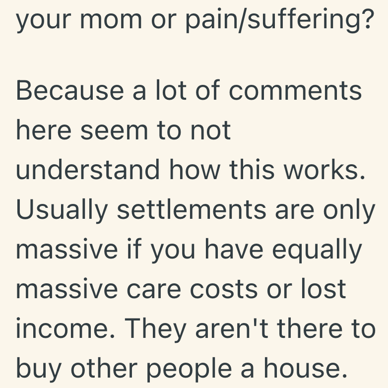 your mom or pain/suffering? Because a lot of comments here seem to not understand how this works. Usually settlements are only massive if you have equally massive care costs or lost income. They aren't there to buy other people a house.