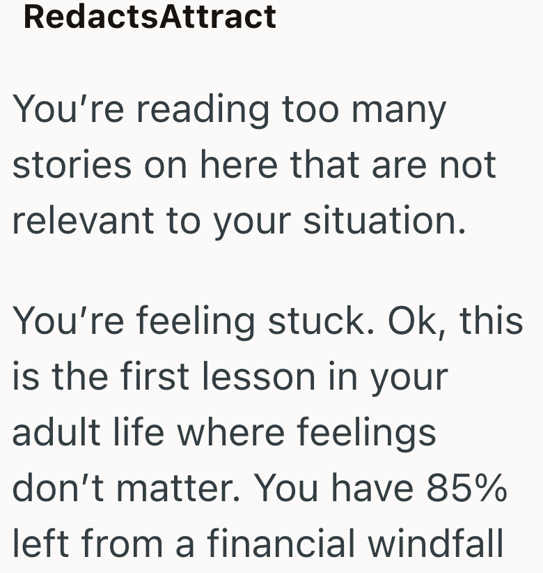 RedactsAttract You're reading too many stories on here that are not relevant to your situation. You're feeling stuck. Ok, this is the first lesson in your adult life where feelings don't matter. You have 85% left from a financial windfall