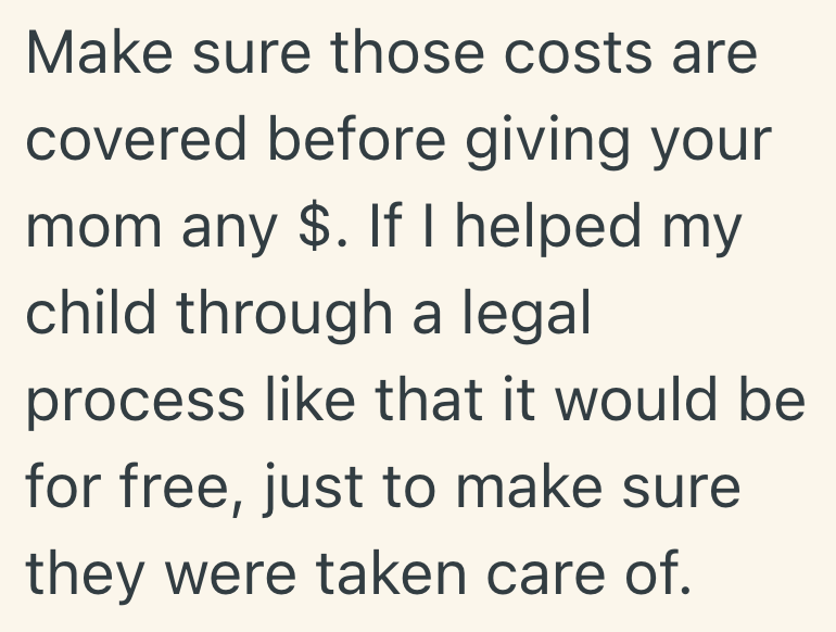 Make sure those costs are covered before giving your mom any $. If I helped my child through a legal process like that it would be for free, just to make sure they were taken care of.