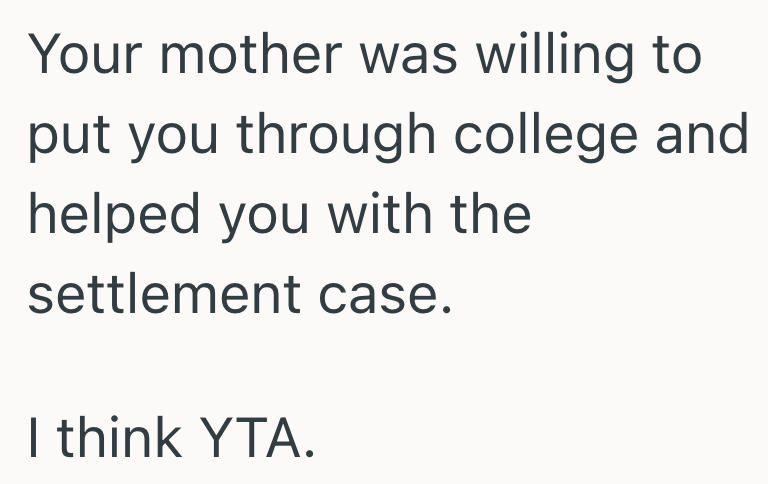 Your mother was willing to put you through college and helped you with the settlement case. I think YTA.
