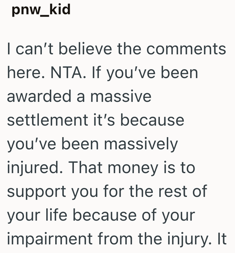 pnw_kid I can't believe the comments here. NTA. If you've been awarded a massive settlement it's because you've been massively injured. That money is to support you for the rest of your life because of your impairment from the injury. It