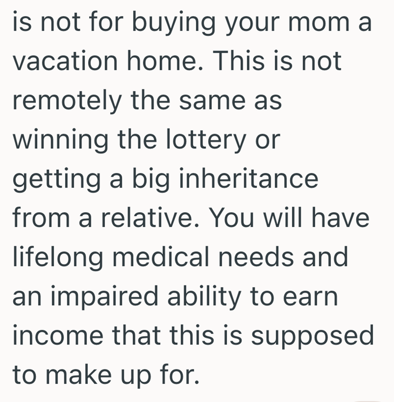 is not for buying your mom a vacation home. This is not remotely the same as winning the lottery or getting a big inheritance from a relative. You will have lifelong medical needs and an impaired ability to earn income that this is supposed to make up for.