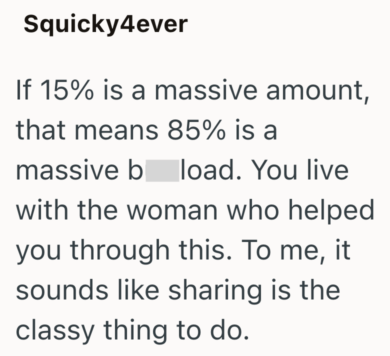 Squicky4ever If 15% is a massive amount, that means 85% is a massive b load. You live with the woman who helped you through this. To me, sounds like sharing is the classy thing to do. it