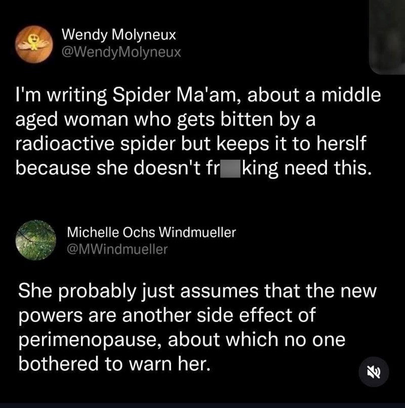 eWendy Molyneux @WendyMolyneux I'm writing Spider Ma'am, about a middle aged woman who gets bitten by a radioactive spider but keeps it to herslf because she doesn't fr king need this. Michelle Ochs Windmueller @MWindmueller She probably just assumes that the new powers are another side effect of perimenopause, about which no one bothered to warn her. ช